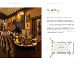 meet | moti vate | r ewa r d & celebr ate...meet | moti vate | r ewa r d & celebr ate...
1110
6100
11400
the gallery
The works of art in this room are many. Sometimes it is
the artwork hanging on the walls, sometimes it’s the sumptuous
dinners that are served and all too often it’s the results from the
strategic meetings that are held here. All the time however, they are
masterpieces.
The Gallery is a beautiful and very adaptable room at the Castle.
It is traditionally home to the Club Table; one elegant dining table
that seats up to 44 guests for a very special dining experience.
Alternatively for a formal banquet The Gallery dines up to 75 guests
for lunch or dinner. Equally idyllic for a meeting; The Gallery
transforms to a conference location for up to 85 delegates providing
a most unique location for a symposium.
The Gallery
An audience awaits…
 