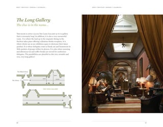 meet | moti vate | r ewa r d & celebr ate...meet | moti vate | r ewa r d & celebr ate...
1716
25300
5900
3650
Entrance
Entrance
The Billiard Room
The Library
the long gallery
This room is aptly called The Long Gallery as it is a gallery
that is extremely long! In addition, it is also a very resourceful
room. It is where the lead up to the exquisite dining in the
Pavilion takes place offering a fabulous drinks reception. It is
where clients use as an exhibition space to showcase their latest
product. It is where delegates come to break out and brainstorm in
little pockets of groups within its alcoves. It is also where morning
and afternoon tea and coffee breaks are served for conference
delegates. The possibilities are plentiful in this very versatile and
very, very long gallery!
The Long Gallery
The clue is in the name…
 