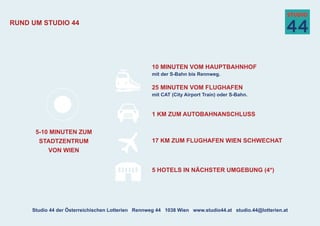 Rund um Studio 44
5-10 Minuten zum
Stadtzentrum
von wien
10 Minuten vom Hauptbahnhof
mit der S-Bahn bis Rennweg.
25 Minuten vom Flughafen
mit CAT (City Airport Train) oder S-Bahn.
5 HotelS in nächster Umgebung (4*)
17 km zum Flughafen Wien Schwechat
1 km zum AutobahnanschluSS
Studio 44 der Österreichischen Lotterien | Rennweg 44 | 1038 Wien | www.studio44.at | studio.44@lotterien.at
 