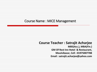 Course Name : MICE Management
Course Teacher : Satrajit Acharjee
MBS(Acc.), MBA(Fin.)
GM Of Rest Inn Hotel & Restaurant,
Moulvibazar, Cell : 01975007788
Email : satrajit.acharjee@yahoo.com
 
