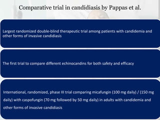 Comparative trial in candidiasis by Pappas et al.
Largest randomized double-blind therapeutic trial among patients with candidemia and
other forms of invasive candidiasis
The first trial to compare different echinocandins for both safety and efficacy
International, randomized, phase III trial comparing micafungin (100 mg daily) / (150 mg
daily) with caspofungin (70 mg followed by 50 mg daily) in adults with candidemia and
other forms of invasive candidiasis
 