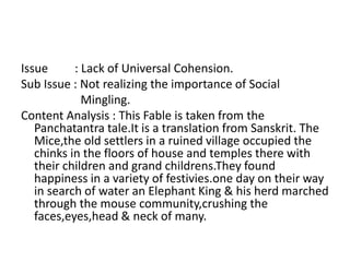 Issue : Lack of Universal Cohension. 
Sub Issue : Not realizing the importance of Social 
Mingling. 
Content Analysis : This Fable is taken from the 
Panchatantra tale.It is a translation from Sanskrit. The 
Mice,the old settlers in a ruined village occupied the 
chinks in the floors of house and temples there with 
their children and grand childrens.They found 
happiness in a variety of festivies.one day on their way 
in search of water an Elephant King & his herd marched 
through the mouse community,crushing the 
faces,eyes,head & neck of many. 
 