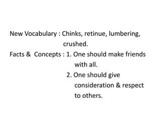 New Vocabulary : Chinks, retinue, lumbering, 
crushed. 
Facts & Concepts : 1. One should make friends 
with all. 
2. One should give 
consideration & respect 
to others. 
 