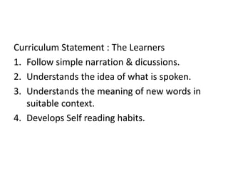 Curriculum Statement : The Learners 
1. Follow simple narration & dicussions. 
2. Understands the idea of what is spoken. 
3. Understands the meaning of new words in 
suitable context. 
4. Develops Self reading habits. 
 