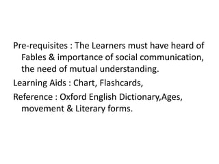 Pre-requisites : The Learners must have heard of 
Fables & importance of social communication, 
the need of mutual understanding. 
Learning Aids : Chart, Flashcards, 
Reference : Oxford English Dictionary,Ages, 
movement & Literary forms. 
 