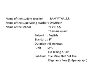 Name of the student teacher : RAMYATHA .T.R. 
Name of the supervising teacher : Dr.MINI P 
Name of the school : V V H S S, 
Thamarakulam 
Subject : English 
Standard : 8th 
Duration : 45 minutes 
Unit : 2nd, 
On Telling A Tale 
Sub Unit : The Mice That Set The 
Elephants Free (1-3paragraph) 
 