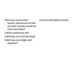 Discourse construction : 
teacher ask learners to find 
out what remedy would the 
mice have taken? 
1.What would mice do? 
2.Will they try to kill the king? 
3.Will they try to fight with 
elephant? 
Learners participate actively. 
 