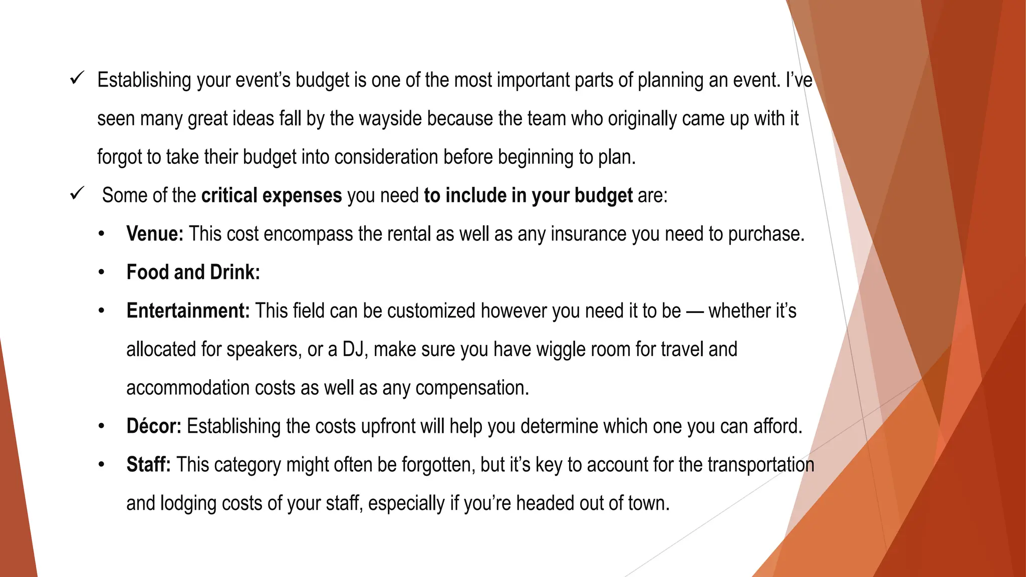 ✓ Establishing your event’s budget is one of the most important parts of planning an event. I’ve
seen many great ideas fall by the wayside because the team who originally came up with it
forgot to take their budget into consideration before beginning to plan.
✓ Some of the critical expenses you need to include in your budget are:
• Venue: This cost encompass the rental as well as any insurance you need to purchase.
• Food and Drink:
• Entertainment: This field can be customized however you need it to be — whether it’s
allocated for speakers, or a DJ, make sure you have wiggle room for travel and
accommodation costs as well as any compensation.
• Décor: Establishing the costs upfront will help you determine which one you can afford.
• Staff: This category might often be forgotten, but it’s key to account for the transportation
and lodging costs of your staff, especially if you’re headed out of town.
 