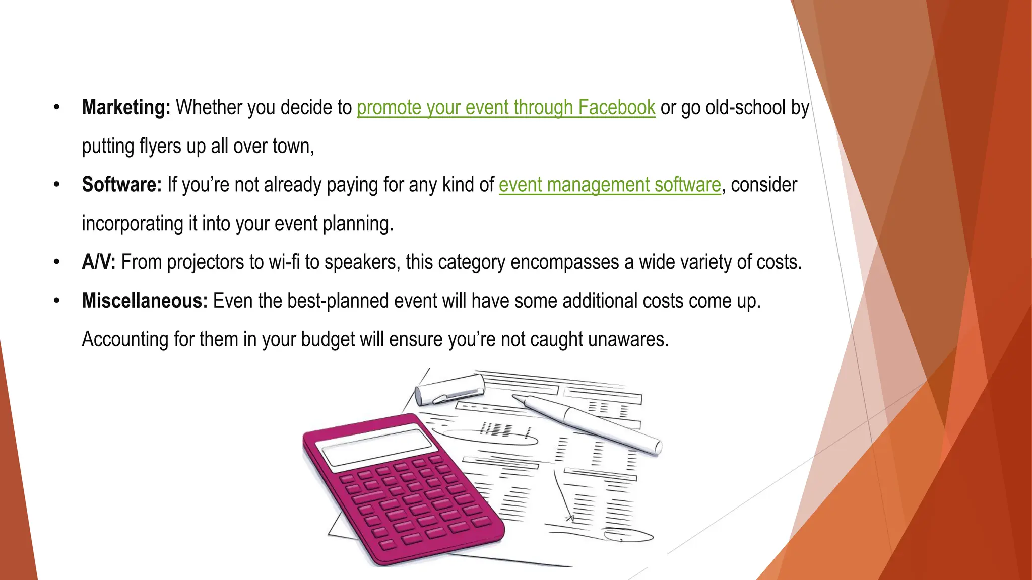 • Marketing: Whether you decide to promote your event through Facebook or go old-school by
putting flyers up all over town,
• Software: If you’re not already paying for any kind of event management software, consider
incorporating it into your event planning.
• A/V: From projectors to wi-fi to speakers, this category encompasses a wide variety of costs.
• Miscellaneous: Even the best-planned event will have some additional costs come up.
Accounting for them in your budget will ensure you’re not caught unawares.
 