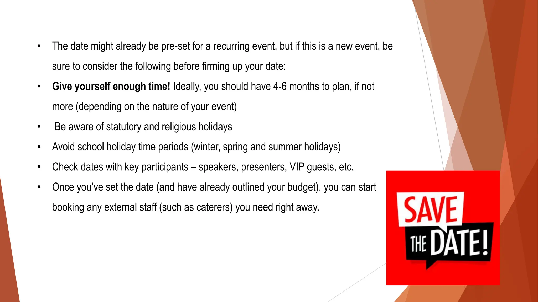 • The date might already be pre-set for a recurring event, but if this is a new event, be
sure to consider the following before firming up your date:
• Give yourself enough time! Ideally, you should have 4-6 months to plan, if not
more (depending on the nature of your event)
• Be aware of statutory and religious holidays
• Avoid school holiday time periods (winter, spring and summer holidays)
• Check dates with key participants – speakers, presenters, VIP guests, etc.
• Once you’ve set the date (and have already outlined your budget), you can start
booking any external staff (such as caterers) you need right away.
 