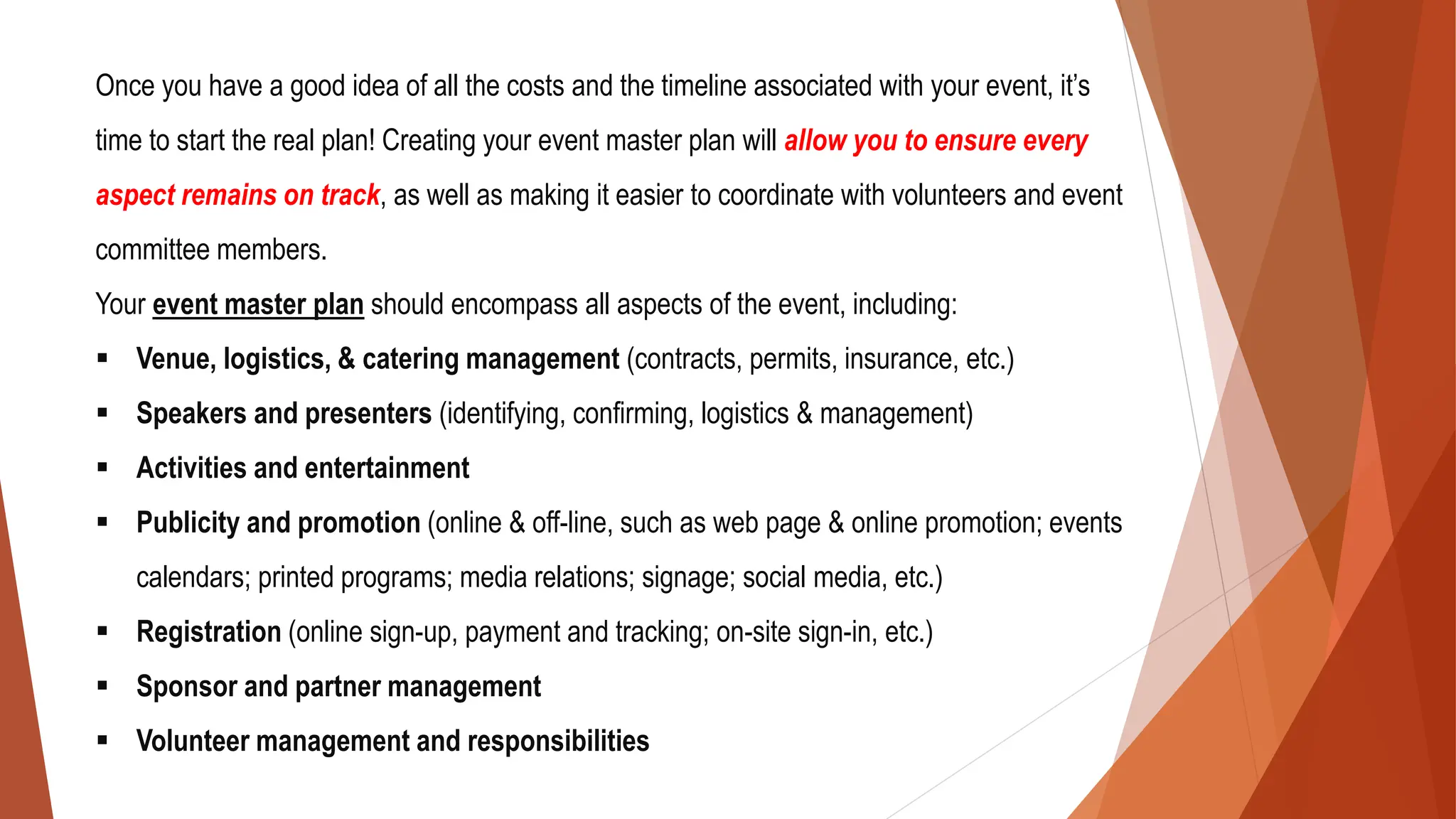 Once you have a good idea of all the costs and the timeline associated with your event, it’s
time to start the real plan! Creating your event master plan will allow you to ensure every
aspect remains on track, as well as making it easier to coordinate with volunteers and event
committee members.
Your event master plan should encompass all aspects of the event, including:
▪ Venue, logistics, & catering management (contracts, permits, insurance, etc.)
▪ Speakers and presenters (identifying, confirming, logistics & management)
▪ Activities and entertainment
▪ Publicity and promotion (online & off-line, such as web page & online promotion; events
calendars; printed programs; media relations; signage; social media, etc.)
▪ Registration (online sign-up, payment and tracking; on-site sign-in, etc.)
▪ Sponsor and partner management
▪ Volunteer management and responsibilities
 