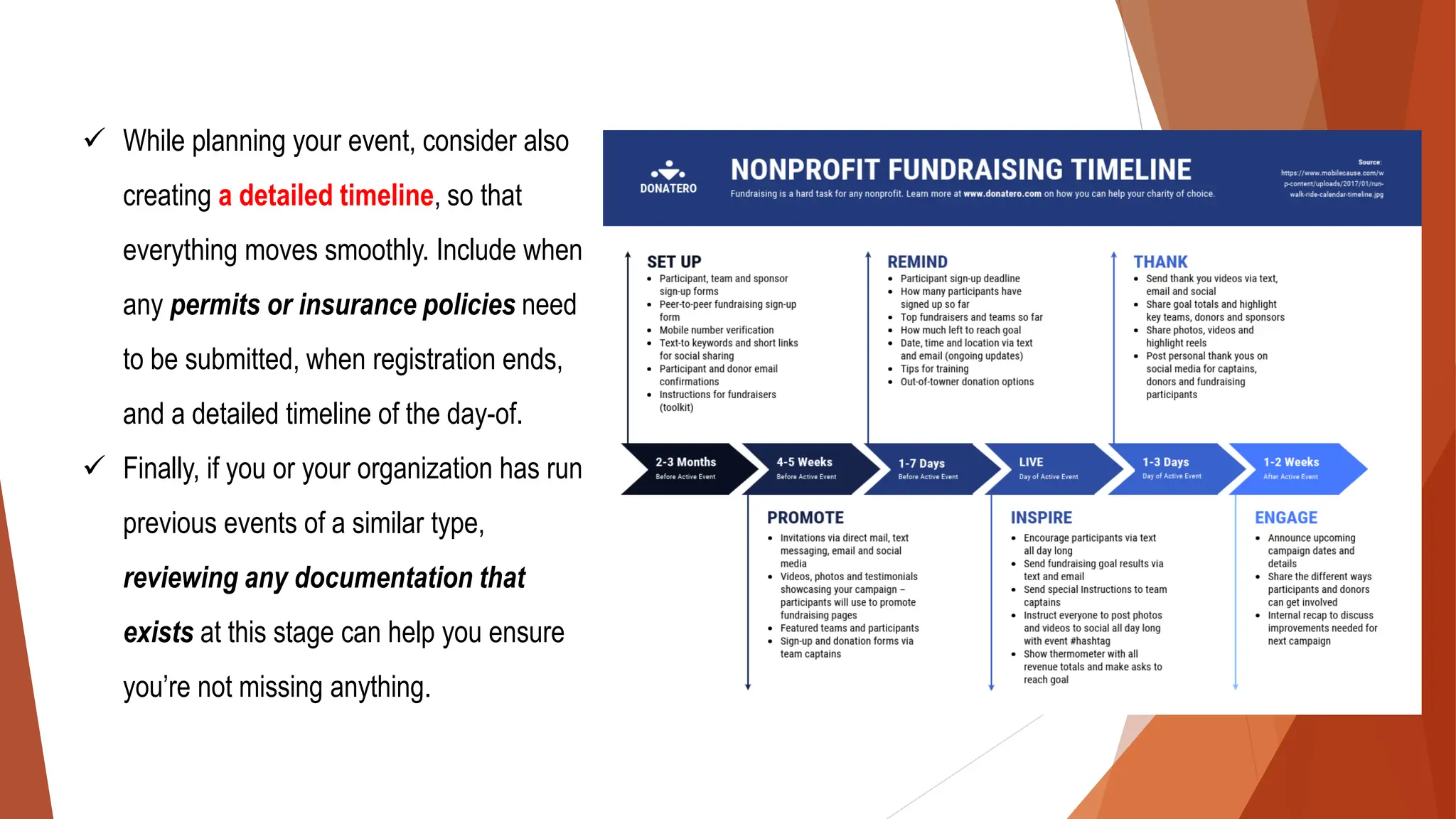 ✓ While planning your event, consider also
creating a detailed timeline, so that
everything moves smoothly. Include when
any permits or insurance policies need
to be submitted, when registration ends,
and a detailed timeline of the day-of.
✓ Finally, if you or your organization has run
previous events of a similar type,
reviewing any documentation that
exists at this stage can help you ensure
you’re not missing anything.
 
