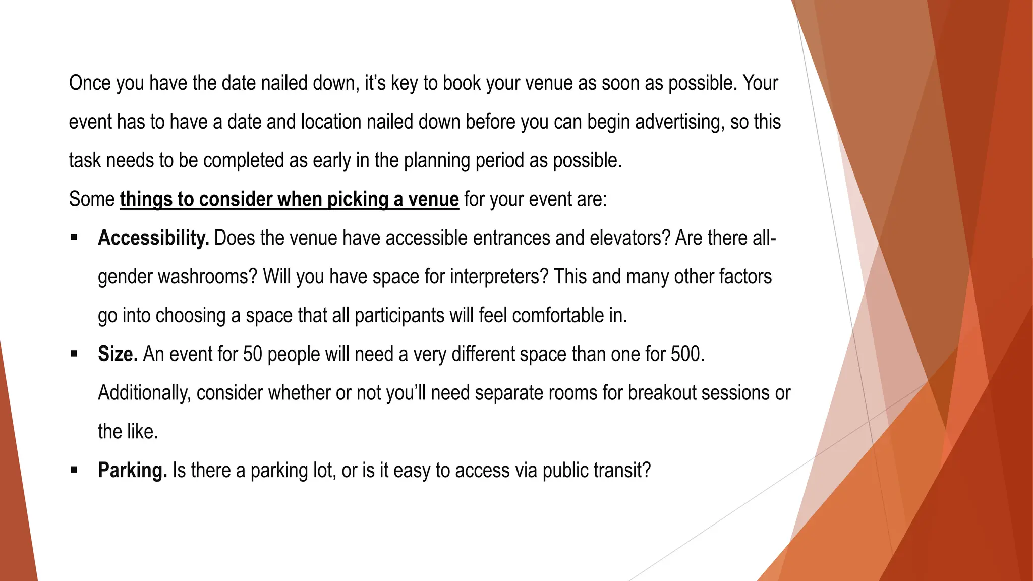 Once you have the date nailed down, it’s key to book your venue as soon as possible. Your
event has to have a date and location nailed down before you can begin advertising, so this
task needs to be completed as early in the planning period as possible.
Some things to consider when picking a venue for your event are:
▪ Accessibility. Does the venue have accessible entrances and elevators? Are there all-
gender washrooms? Will you have space for interpreters? This and many other factors
go into choosing a space that all participants will feel comfortable in.
▪ Size. An event for 50 people will need a very different space than one for 500.
Additionally, consider whether or not you’ll need separate rooms for breakout sessions or
the like.
▪ Parking. Is there a parking lot, or is it easy to access via public transit?
 