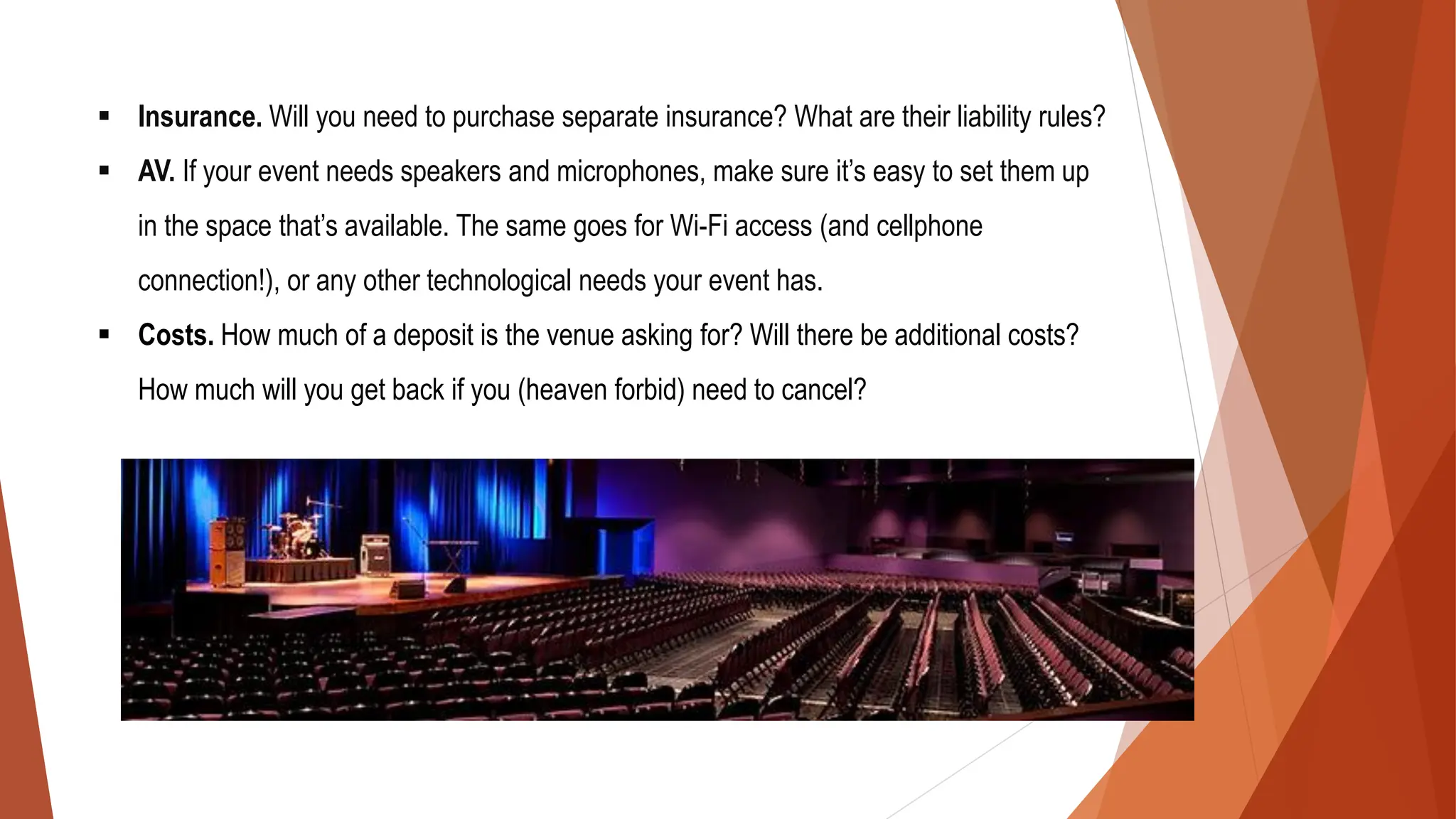 ▪ Insurance. Will you need to purchase separate insurance? What are their liability rules?
▪ AV. If your event needs speakers and microphones, make sure it’s easy to set them up
in the space that’s available. The same goes for Wi-Fi access (and cellphone
connection!), or any other technological needs your event has.
▪ Costs. How much of a deposit is the venue asking for? Will there be additional costs?
How much will you get back if you (heaven forbid) need to cancel?
 