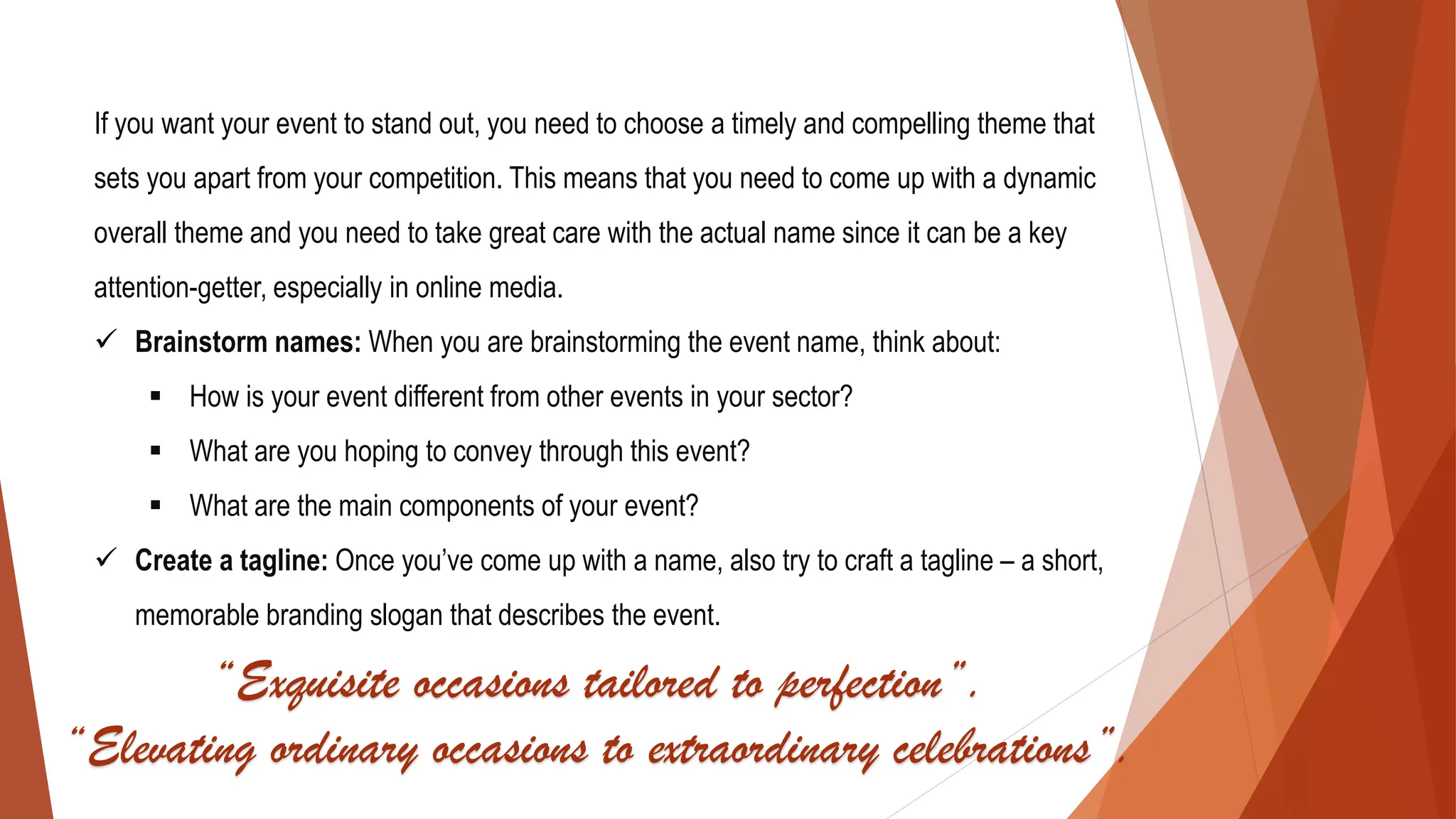 If you want your event to stand out, you need to choose a timely and compelling theme that
sets you apart from your competition. This means that you need to come up with a dynamic
overall theme and you need to take great care with the actual name since it can be a key
attention-getter, especially in online media.
✓ Brainstorm names: When you are brainstorming the event name, think about:
▪ How is your event different from other events in your sector?
▪ What are you hoping to convey through this event?
▪ What are the main components of your event?
✓ Create a tagline: Once you’ve come up with a name, also try to craft a tagline – a short,
memorable branding slogan that describes the event.
“Exquisite occasions tailored to perfection”.
“Elevating ordinary occasions to extraordinary celebrations”.
 