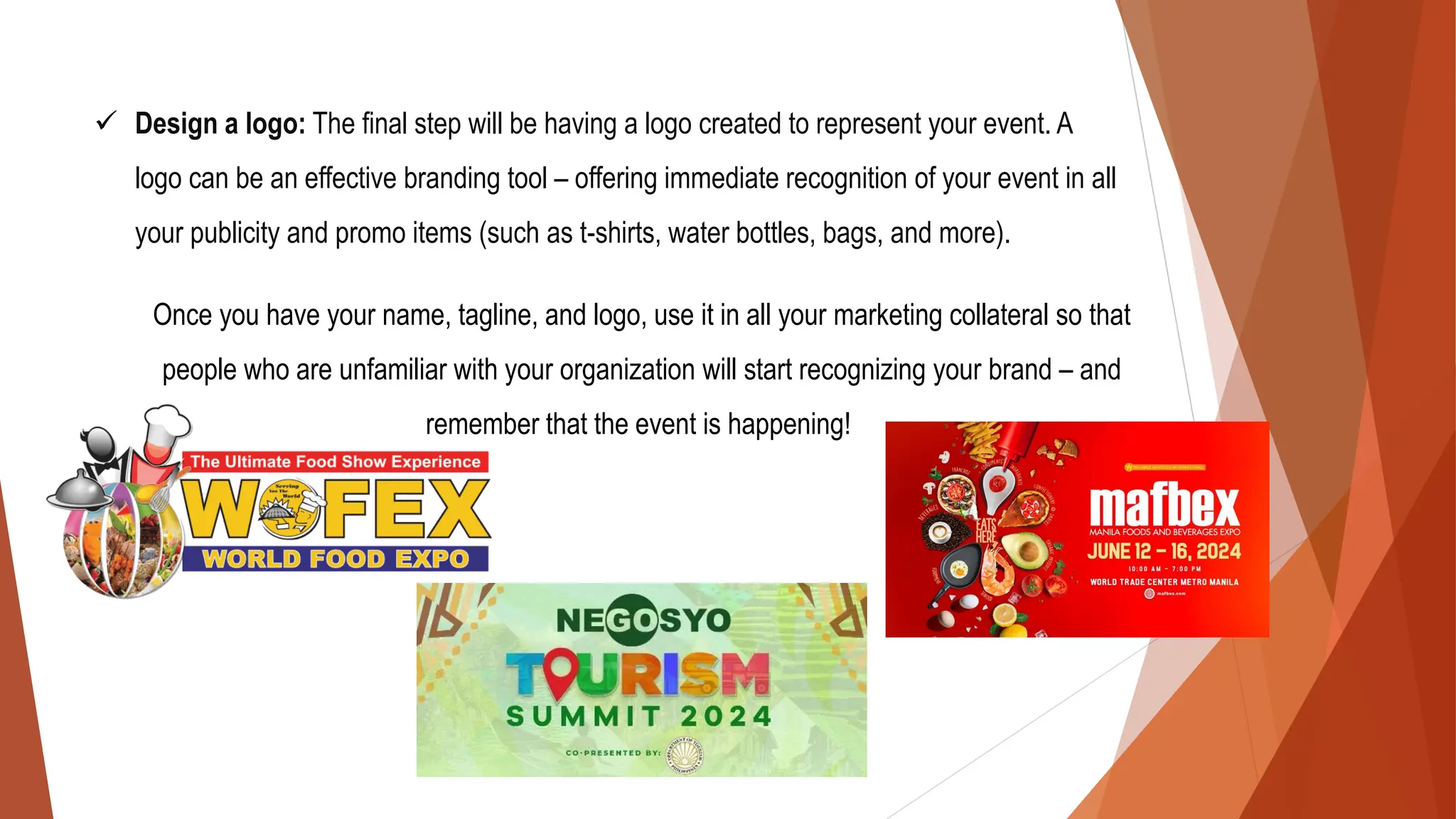 ✓ Design a logo: The final step will be having a logo created to represent your event. A
logo can be an effective branding tool – offering immediate recognition of your event in all
your publicity and promo items (such as t-shirts, water bottles, bags, and more).
Once you have your name, tagline, and logo, use it in all your marketing collateral so that
people who are unfamiliar with your organization will start recognizing your brand – and
remember that the event is happening!
 