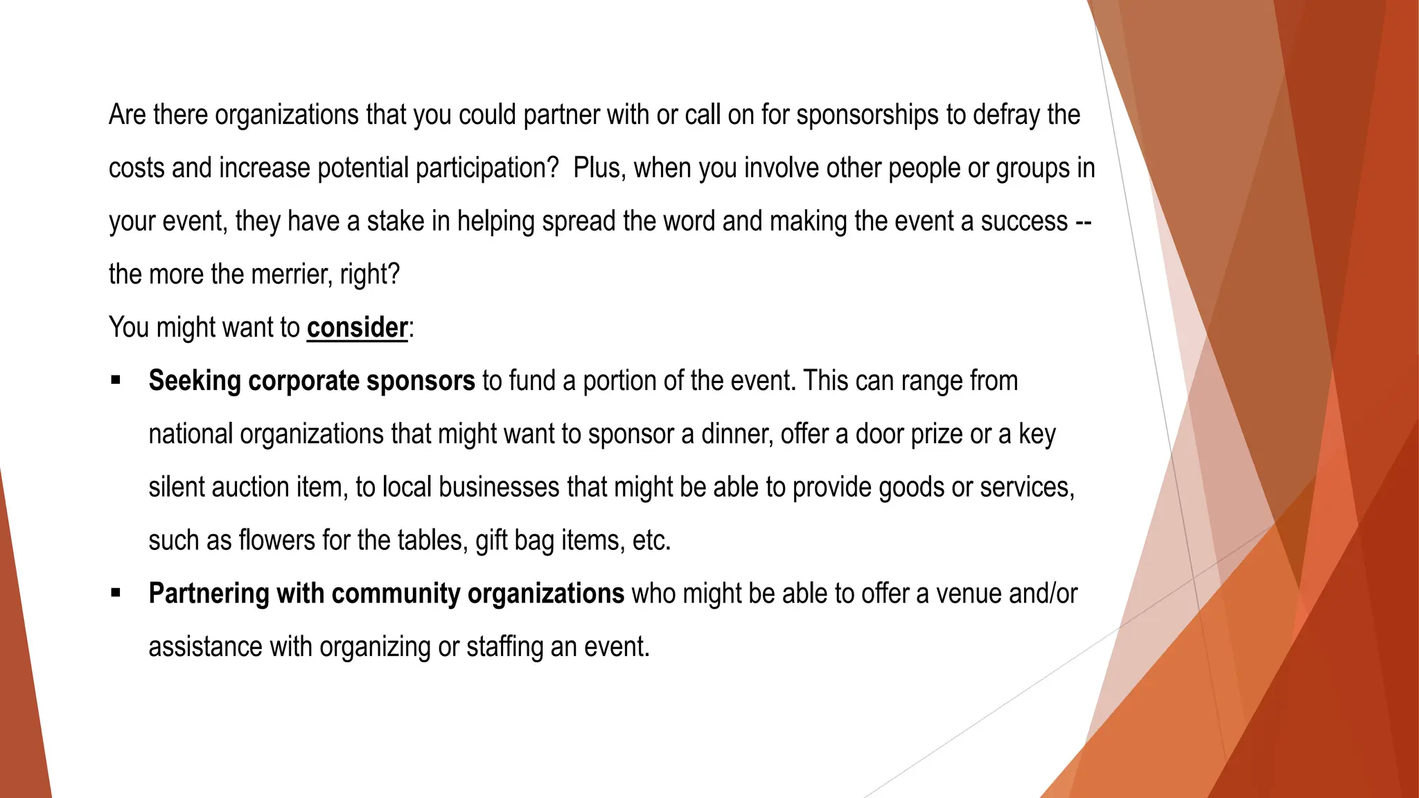 Are there organizations that you could partner with or call on for sponsorships to defray the
costs and increase potential participation? Plus, when you involve other people or groups in
your event, they have a stake in helping spread the word and making the event a success --
the more the merrier, right?
You might want to consider:
▪ Seeking corporate sponsors to fund a portion of the event. This can range from
national organizations that might want to sponsor a dinner, offer a door prize or a key
silent auction item, to local businesses that might be able to provide goods or services,
such as flowers for the tables, gift bag items, etc.
▪ Partnering with community organizations who might be able to offer a venue and/or
assistance with organizing or staffing an event.
 