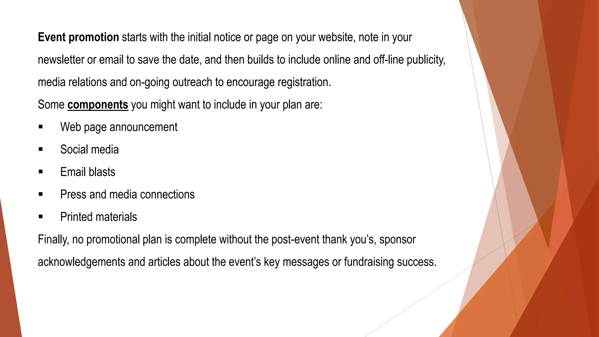Event promotion starts with the initial notice or page on your website, note in your
newsletter or email to save the date, and then builds to include online and off-line publicity,
media relations and on-going outreach to encourage registration.
Some components you might want to include in your plan are:
▪ Web page announcement
▪ Social media
▪ Email blasts
▪ Press and media connections
▪ Printed materials
Finally, no promotional plan is complete without the post-event thank you’s, sponsor
acknowledgements and articles about the event’s key messages or fundraising success.
 