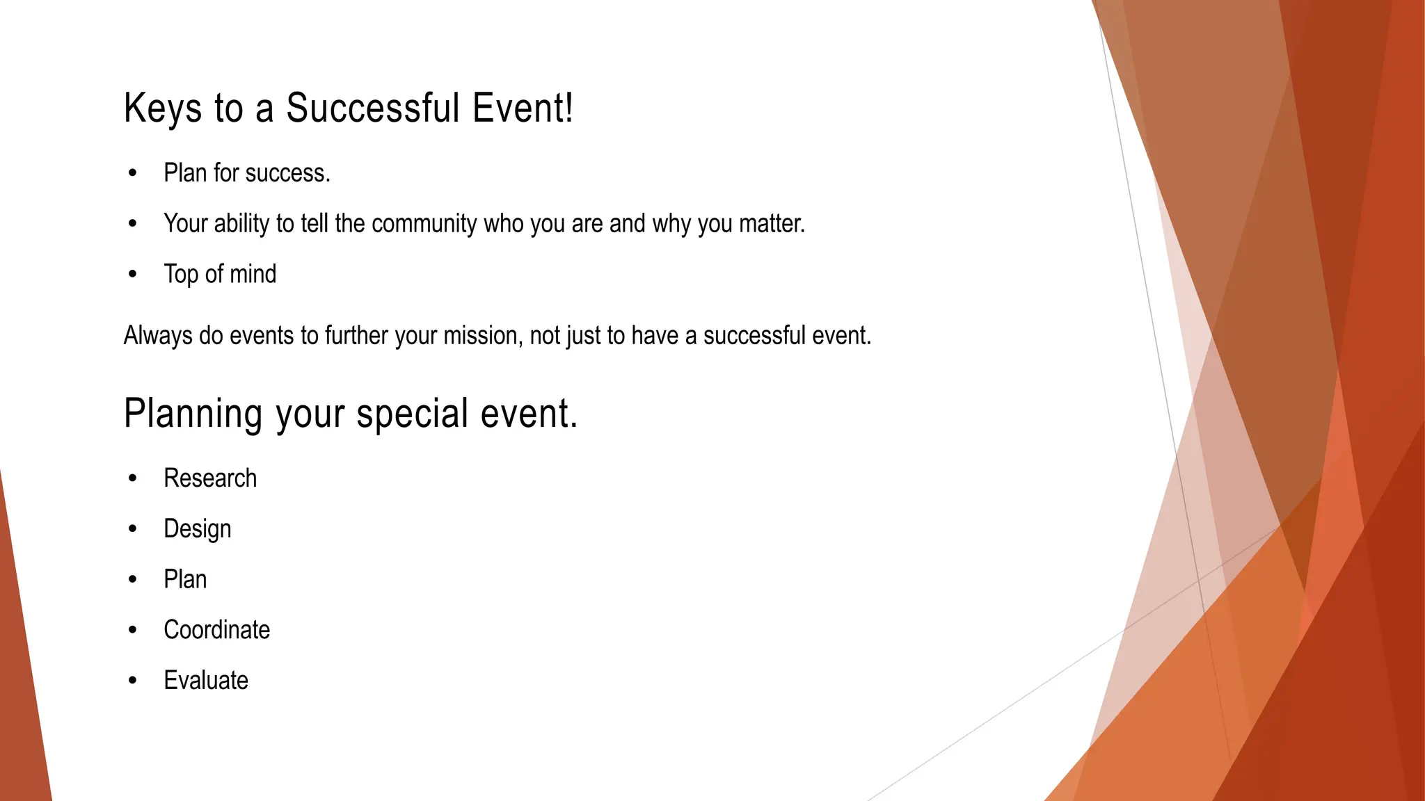 Keys to a Successful Event!
• Plan for success.
• Your ability to tell the community who you are and why you matter.
• Top of mind
Always do events to further your mission, not just to have a successful event.
Planning your special event.
• Research
• Design
• Plan
• Coordinate
• Evaluate
 