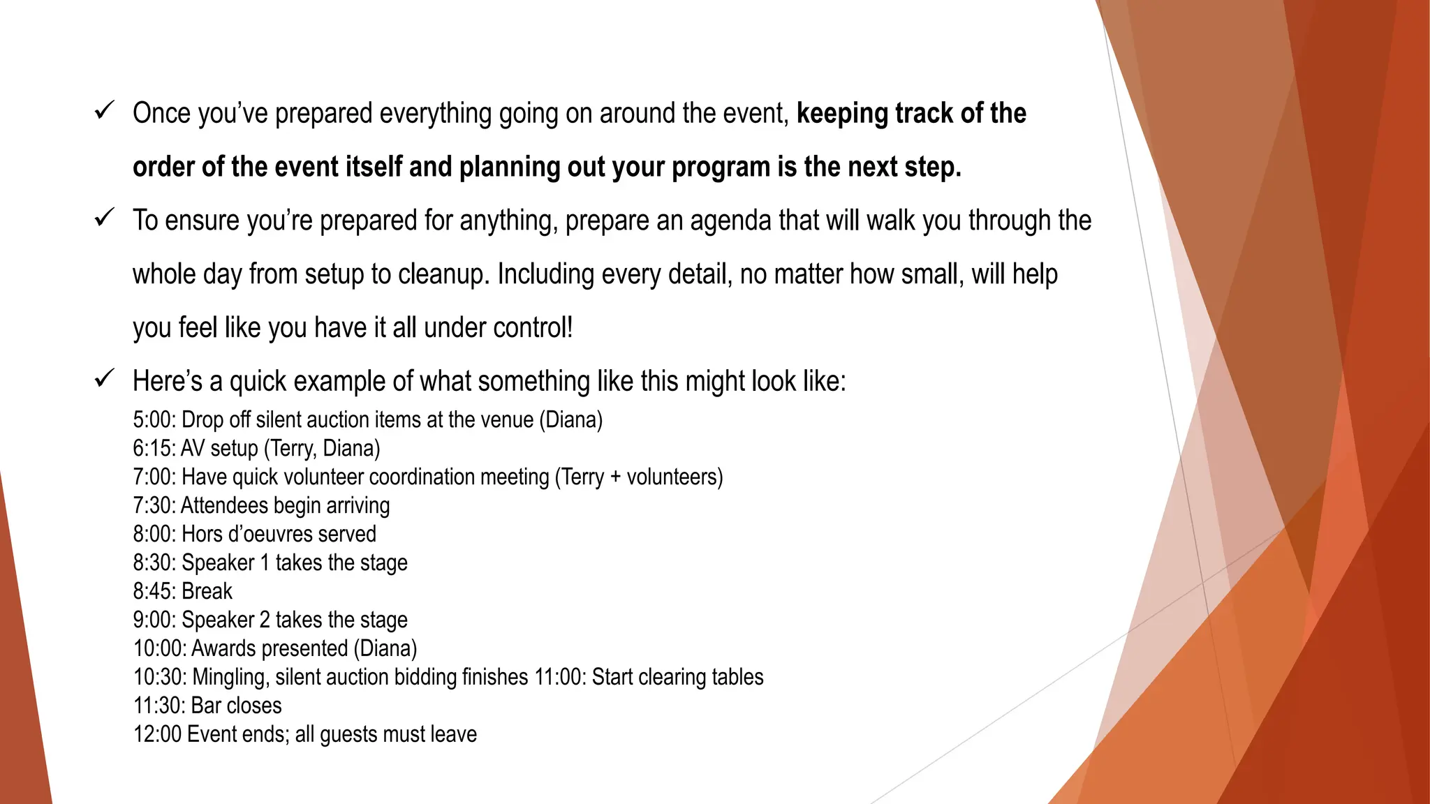 ✓ Once you’ve prepared everything going on around the event, keeping track of the
order of the event itself and planning out your program is the next step.
✓ To ensure you’re prepared for anything, prepare an agenda that will walk you through the
whole day from setup to cleanup. Including every detail, no matter how small, will help
you feel like you have it all under control!
✓ Here’s a quick example of what something like this might look like:
5:00: Drop off silent auction items at the venue (Diana)
6:15: AV setup (Terry, Diana)
7:00: Have quick volunteer coordination meeting (Terry + volunteers)
7:30: Attendees begin arriving
8:00: Hors d’oeuvres served
8:30: Speaker 1 takes the stage
8:45: Break
9:00: Speaker 2 takes the stage
10:00: Awards presented (Diana)
10:30: Mingling, silent auction bidding finishes 11:00: Start clearing tables
11:30: Bar closes
12:00 Event ends; all guests must leave
 