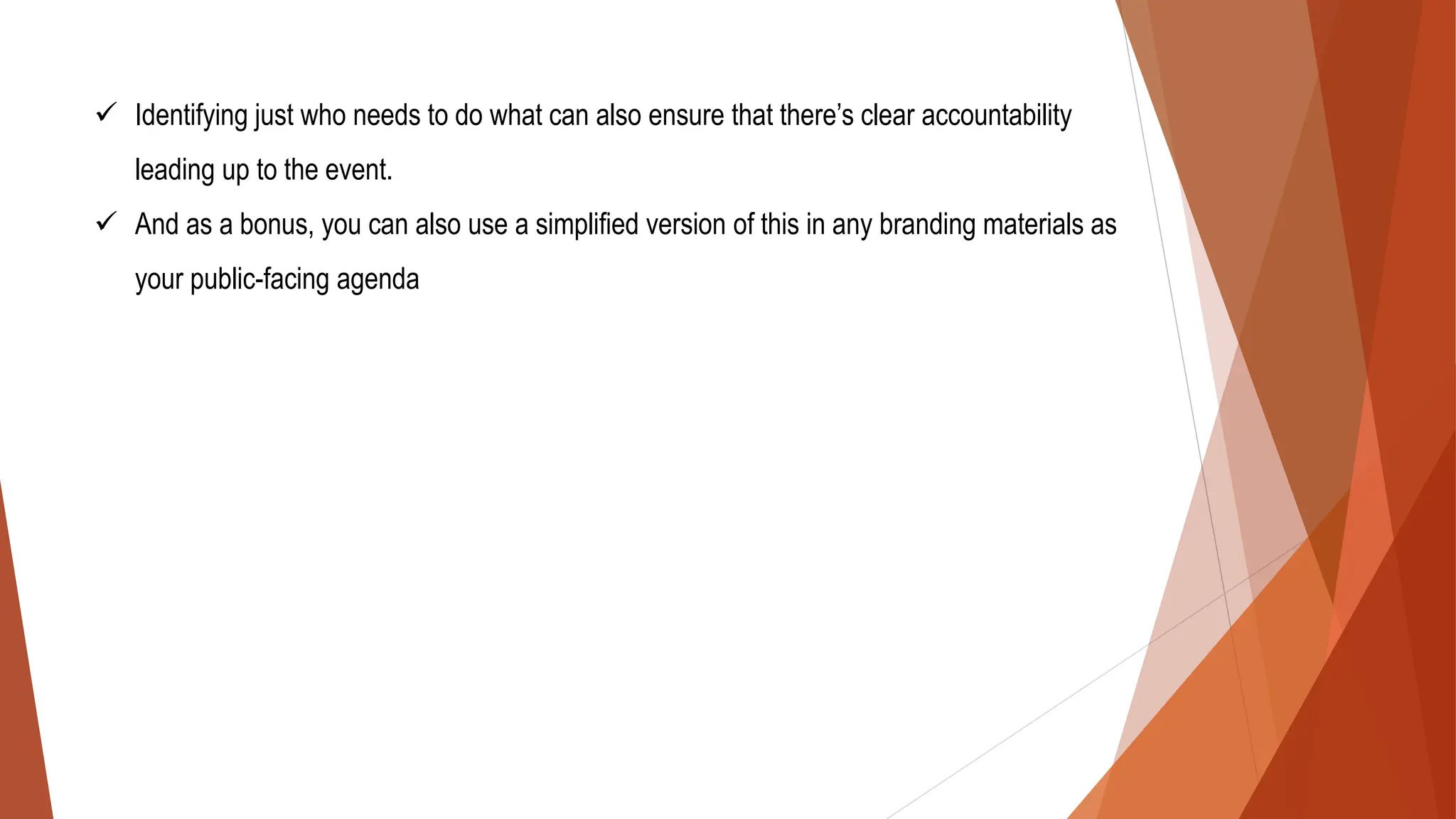 ✓ Identifying just who needs to do what can also ensure that there’s clear accountability
leading up to the event.
✓ And as a bonus, you can also use a simplified version of this in any branding materials as
your public-facing agenda
 