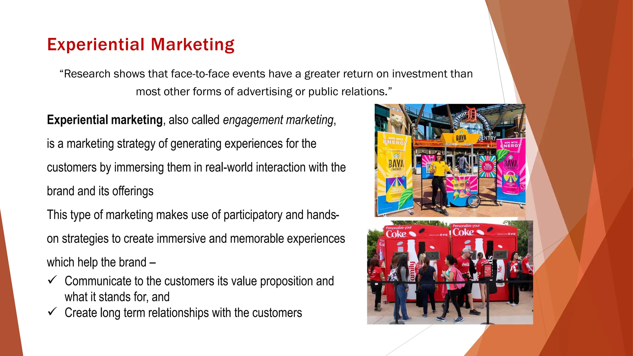 Experiential Marketing
“Research shows that face-to-face events have a greater return on investment than
most other forms of advertising or public relations.”
Experiential marketing, also called engagement marketing,
is a marketing strategy of generating experiences for the
customers by immersing them in real-world interaction with the
brand and its offerings
This type of marketing makes use of participatory and hands-
on strategies to create immersive and memorable experiences
which help the brand –
✓ Communicate to the customers its value proposition and
what it stands for, and
✓ Create long term relationships with the customers
 