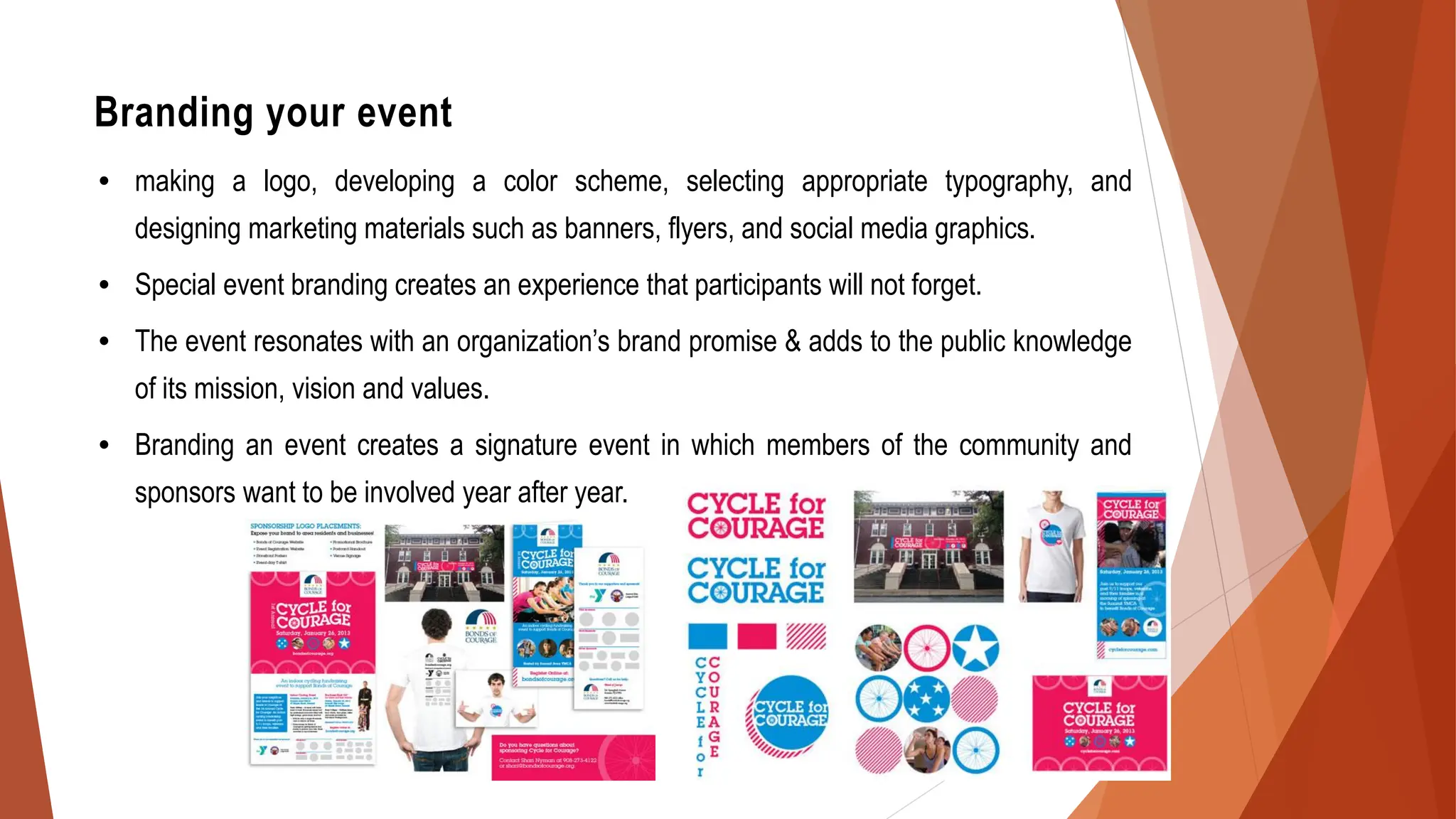 Branding your event
• making a logo, developing a color scheme, selecting appropriate typography, and
designing marketing materials such as banners, flyers, and social media graphics.
• Special event branding creates an experience that participants will not forget.
• The event resonates with an organization’s brand promise & adds to the public knowledge
of its mission, vision and values.
• Branding an event creates a signature event in which members of the community and
sponsors want to be involved year after year.
 