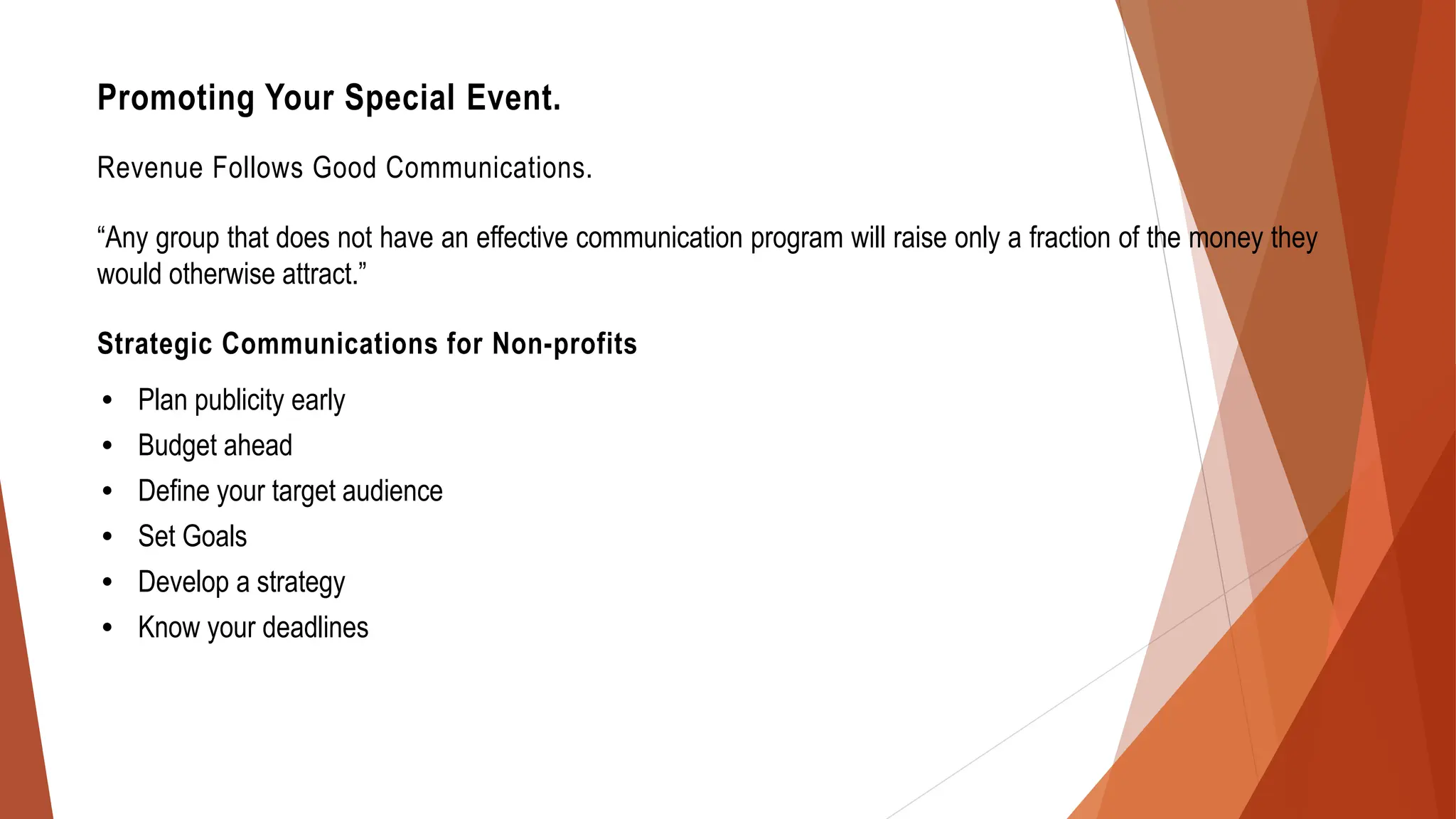 Promoting Your Special Event.
Revenue Follows Good Communications.
“Any group that does not have an effective communication program will raise only a fraction of the money they
would otherwise attract.”
Strategic Communications for Non-profits
• Plan publicity early
• Budget ahead
• Define your target audience
• Set Goals
• Develop a strategy
• Know your deadlines
 