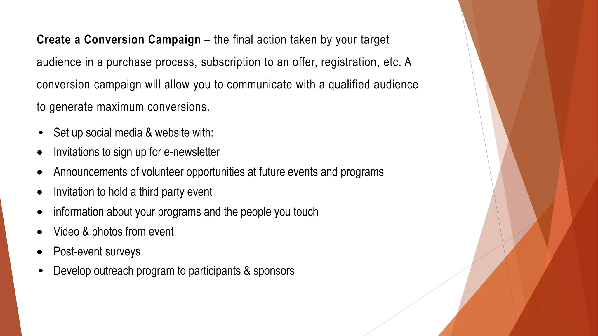 Create a Conversion Campaign – the final action taken by your target
audience in a purchase process, subscription to an offer, registration, etc. A
conversion campaign will allow you to communicate with a qualified audience
to generate maximum conversions.
• Set up social media & website with:
• Invitations to sign up for e-newsletter
• Announcements of volunteer opportunities at future events and programs
• Invitation to hold a third party event
• information about your programs and the people you touch
• Video & photos from event
• Post-event surveys
• Develop outreach program to participants & sponsors
 