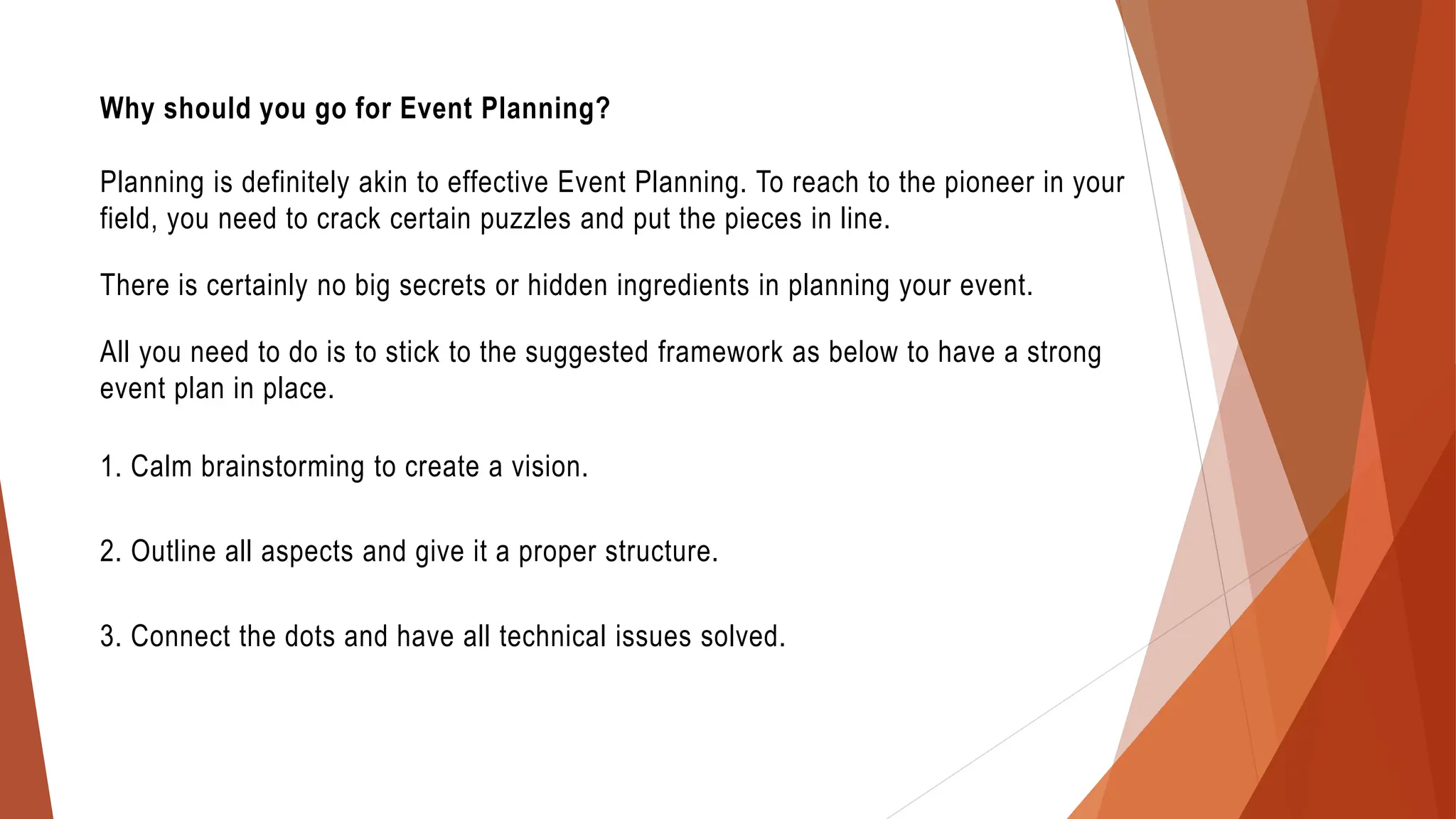 Why should you go for Event Planning?
Planning is definitely akin to effective Event Planning. To reach to the pioneer in your
field, you need to crack certain puzzles and put the pieces in line.
There is certainly no big secrets or hidden ingredients in planning your event.
All you need to do is to stick to the suggested framework as below to have a strong
event plan in place.
1. Calm brainstorming to create a vision.
2. Outline all aspects and give it a proper structure.
3. Connect the dots and have all technical issues solved.
 
