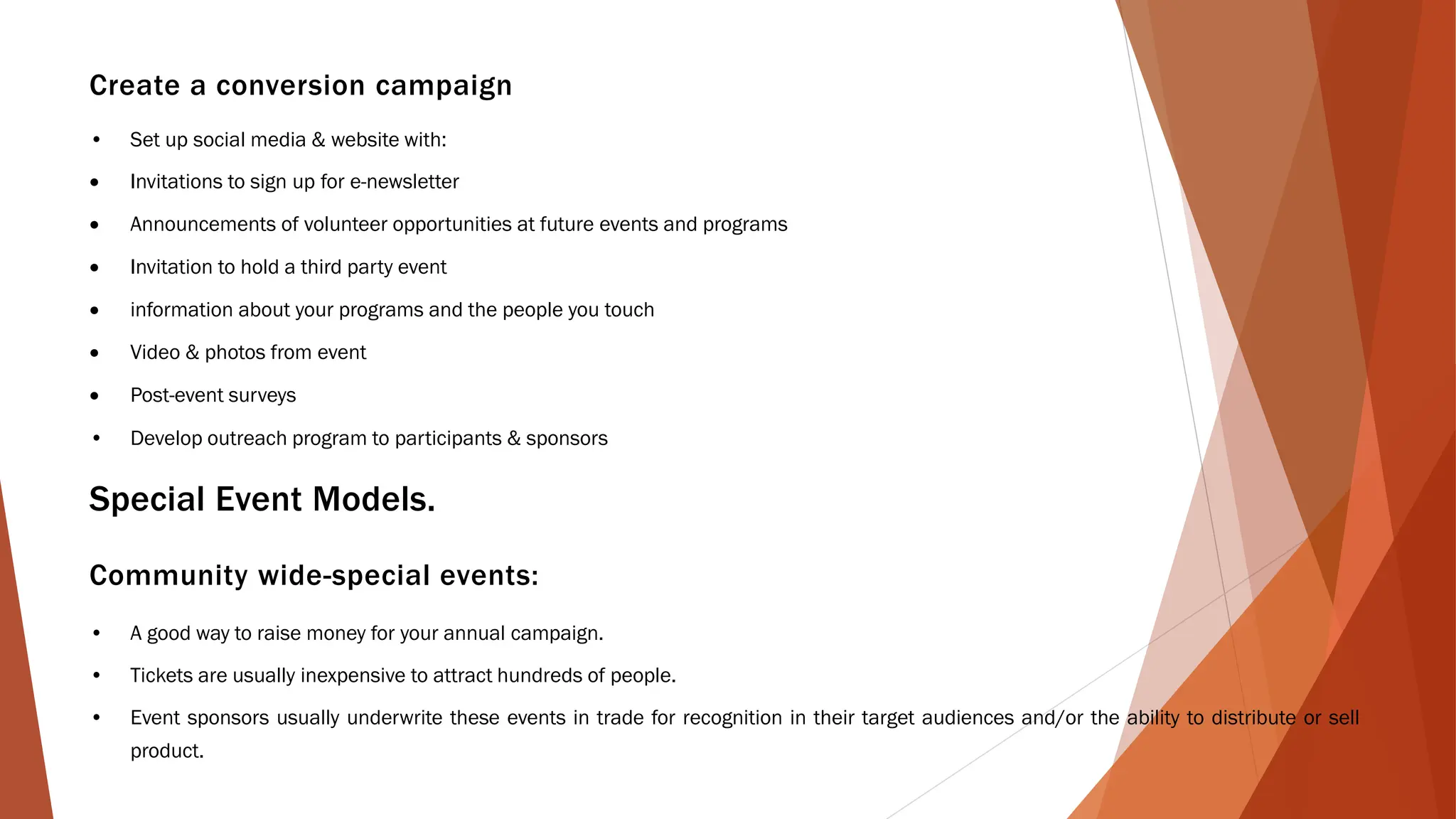 Create a conversion campaign
• Set up social media & website with:
• Invitations to sign up for e-newsletter
• Announcements of volunteer opportunities at future events and programs
• Invitation to hold a third party event
• information about your programs and the people you touch
• Video & photos from event
• Post-event surveys
• Develop outreach program to participants & sponsors
Special Event Models.
Community wide-special events:
• A good way to raise money for your annual campaign.
• Tickets are usually inexpensive to attract hundreds of people.
• Event sponsors usually underwrite these events in trade for recognition in their target audiences and/or the ability to distribute or sell
product.
 