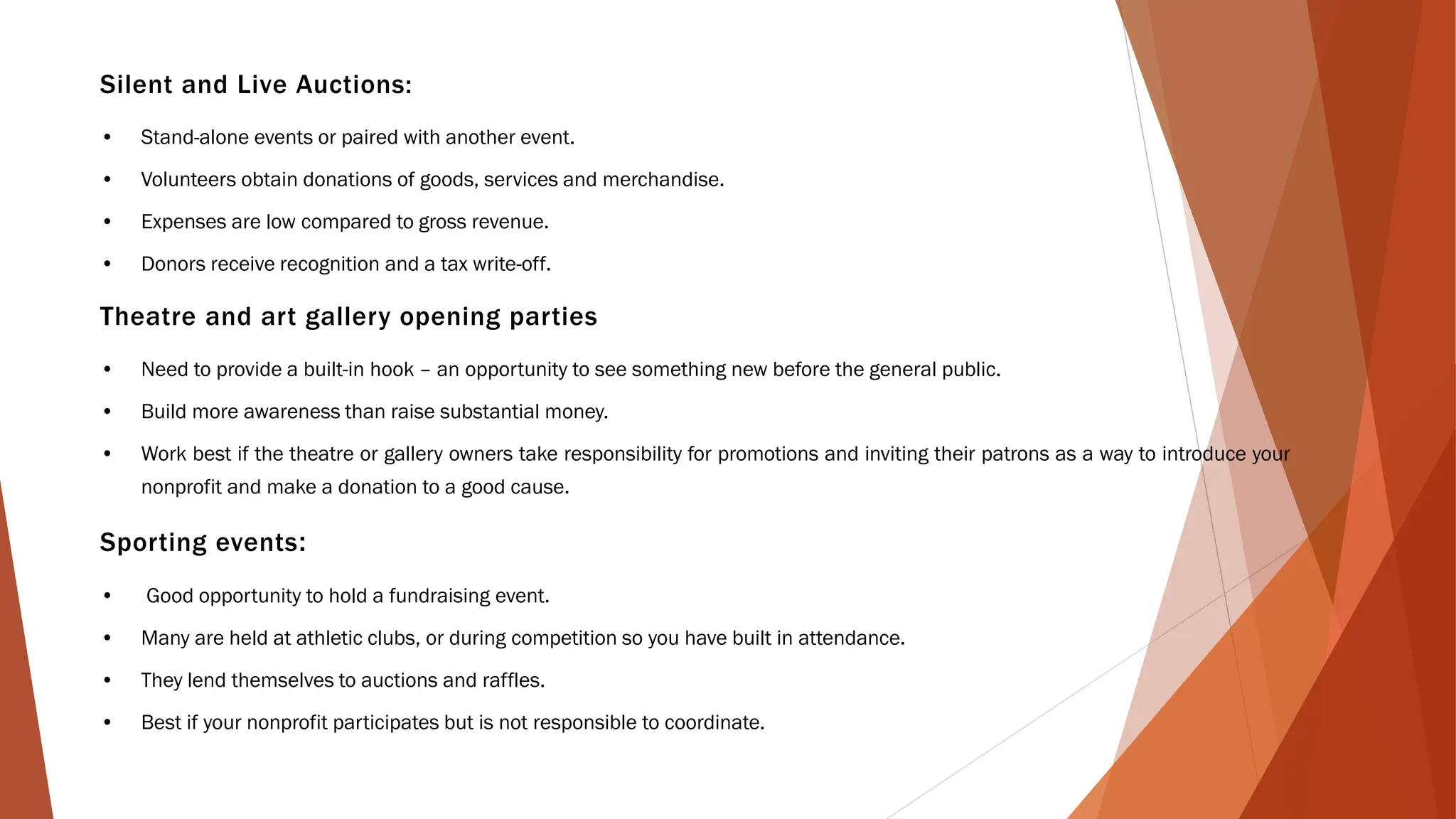 Silent and Live Auctions:
• Stand-alone events or paired with another event.
• Volunteers obtain donations of goods, services and merchandise.
• Expenses are low compared to gross revenue.
• Donors receive recognition and a tax write-off.
Theatre and art gallery opening parties
• Need to provide a built-in hook – an opportunity to see something new before the general public.
• Build more awareness than raise substantial money.
• Work best if the theatre or gallery owners take responsibility for promotions and inviting their patrons as a way to introduce your
nonprofit and make a donation to a good cause.
Sporting events:
• Good opportunity to hold a fundraising event.
• Many are held at athletic clubs, or during competition so you have built in attendance.
• They lend themselves to auctions and raffles.
• Best if your nonprofit participates but is not responsible to coordinate.
 