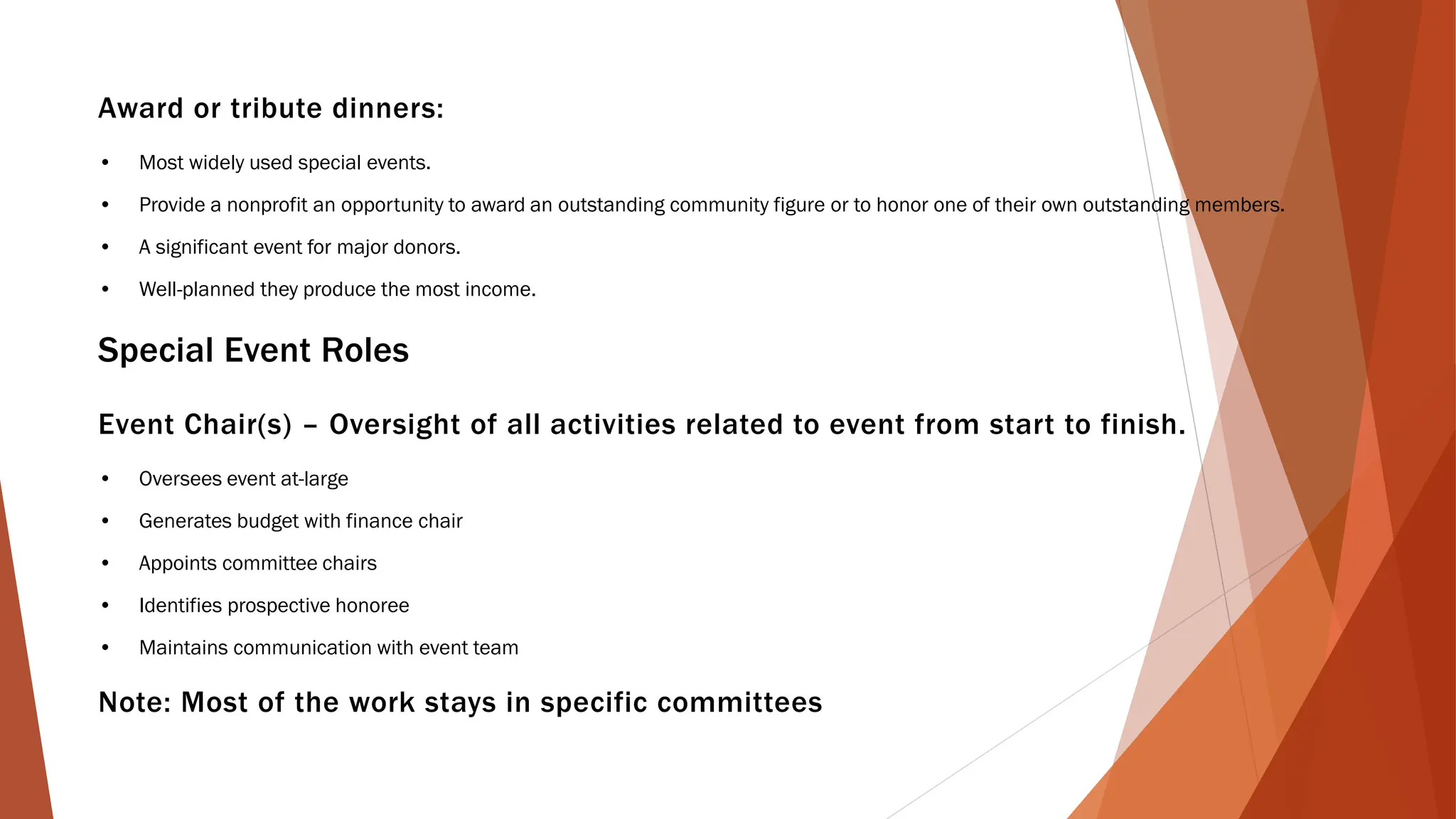 Award or tribute dinners:
• Most widely used special events.
• Provide a nonprofit an opportunity to award an outstanding community figure or to honor one of their own outstanding members.
• A significant event for major donors.
• Well-planned they produce the most income.
Special Event Roles
Event Chair(s) – Oversight of all activities related to event from start to finish.
• Oversees event at-large
• Generates budget with finance chair
• Appoints committee chairs
• Identifies prospective honoree
• Maintains communication with event team
Note: Most of the work stays in specific committees
 