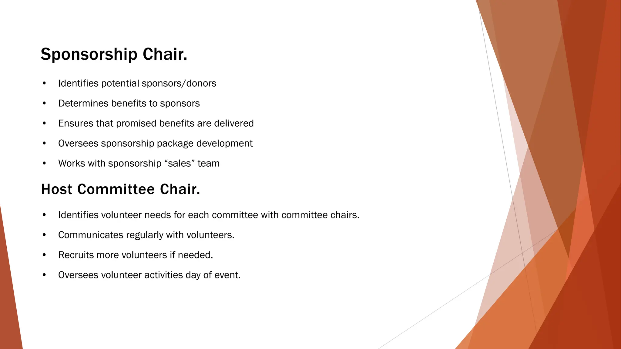 Sponsorship Chair.
• Identifies potential sponsors/donors
• Determines benefits to sponsors
• Ensures that promised benefits are delivered
• Oversees sponsorship package development
• Works with sponsorship “sales” team
Host Committee Chair.
• Identifies volunteer needs for each committee with committee chairs.
• Communicates regularly with volunteers.
• Recruits more volunteers if needed.
• Oversees volunteer activities day of event.
 