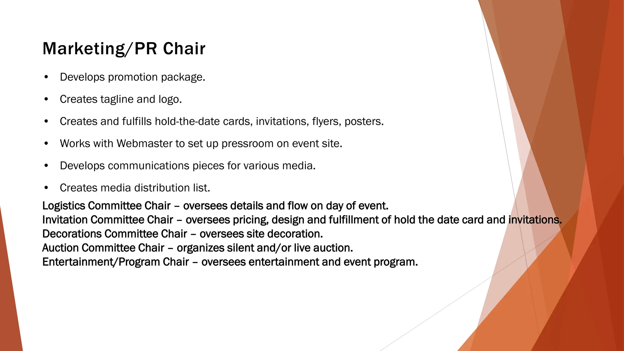 Marketing/PR Chair
• Develops promotion package.
• Creates tagline and logo.
• Creates and fulfills hold-the-date cards, invitations, flyers, posters.
• Works with Webmaster to set up pressroom on event site.
• Develops communications pieces for various media.
• Creates media distribution list.
Logistics Committee Chair – oversees details and flow on day of event.
Invitation Committee Chair – oversees pricing, design and fulfillment of hold the date card and invitations.
Decorations Committee Chair – oversees site decoration.
Auction Committee Chair – organizes silent and/or live auction.
Entertainment/Program Chair – oversees entertainment and event program.
 