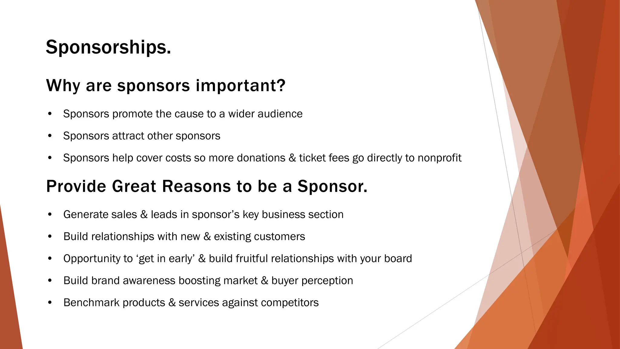 Sponsorships.
Why are sponsors important?
• Sponsors promote the cause to a wider audience
• Sponsors attract other sponsors
• Sponsors help cover costs so more donations & ticket fees go directly to nonprofit
Provide Great Reasons to be a Sponsor.
• Generate sales & leads in sponsor’s key business section
• Build relationships with new & existing customers
• Opportunity to ‘get in early’ & build fruitful relationships with your board
• Build brand awareness boosting market & buyer perception
• Benchmark products & services against competitors
 