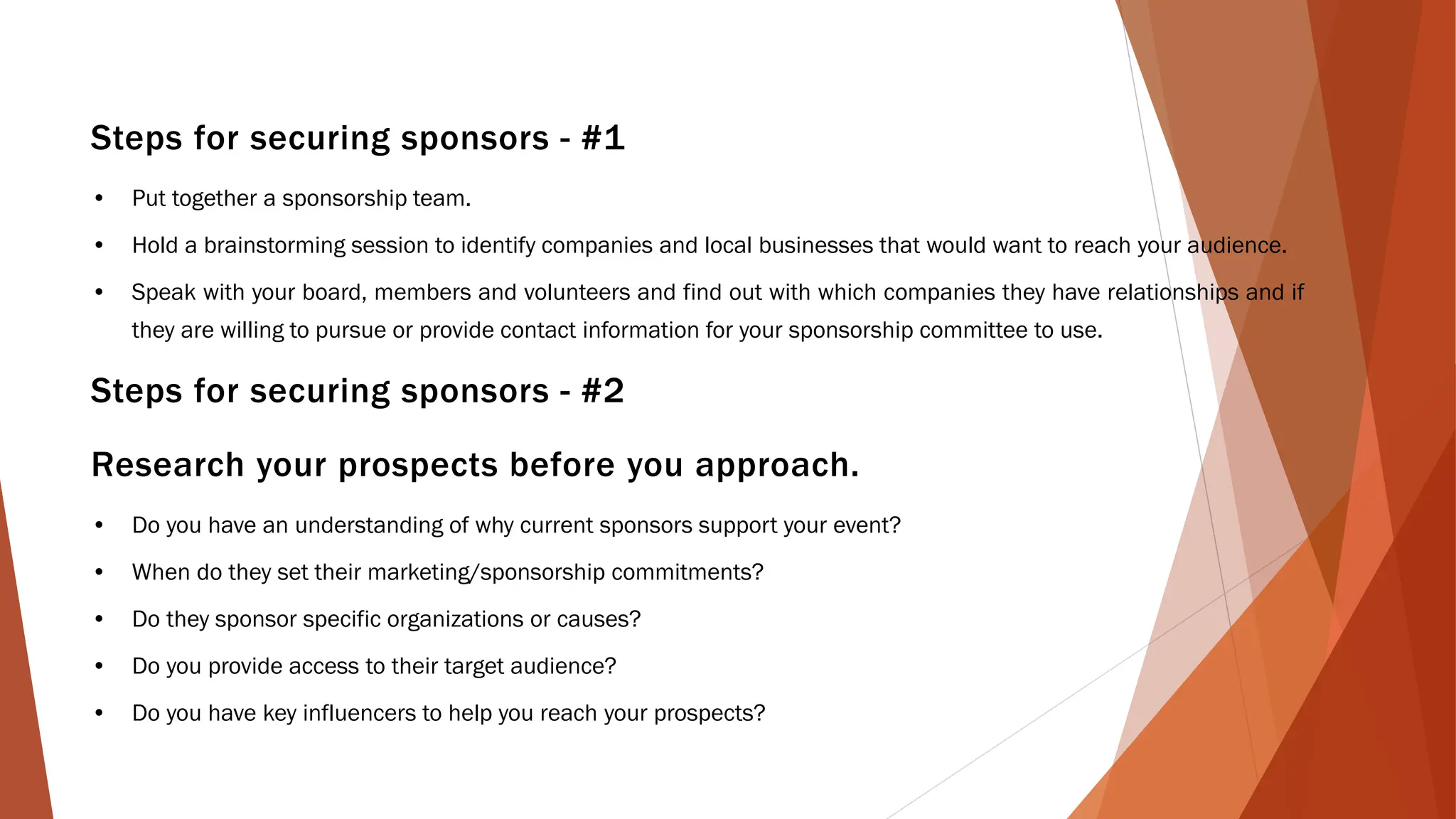 Steps for securing sponsors - #1
• Put together a sponsorship team.
• Hold a brainstorming session to identify companies and local businesses that would want to reach your audience.
• Speak with your board, members and volunteers and find out with which companies they have relationships and if
they are willing to pursue or provide contact information for your sponsorship committee to use.
Steps for securing sponsors - #2
Research your prospects before you approach.
• Do you have an understanding of why current sponsors support your event?
• When do they set their marketing/sponsorship commitments?
• Do they sponsor specific organizations or causes?
• Do you provide access to their target audience?
• Do you have key influencers to help you reach your prospects?
 