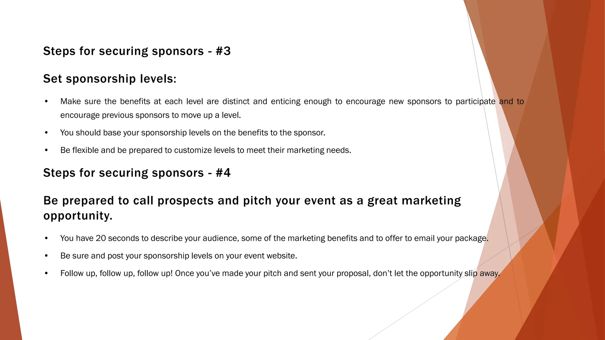 Steps for securing sponsors - #3
Set sponsorship levels:
• Make sure the benefits at each level are distinct and enticing enough to encourage new sponsors to participate and to
encourage previous sponsors to move up a level.
• You should base your sponsorship levels on the benefits to the sponsor.
• Be flexible and be prepared to customize levels to meet their marketing needs.
Steps for securing sponsors - #4
Be prepared to call prospects and pitch your event as a great marketing
opportunity.
• You have 20 seconds to describe your audience, some of the marketing benefits and to offer to email your package.
• Be sure and post your sponsorship levels on your event website.
• Follow up, follow up, follow up! Once you’ve made your pitch and sent your proposal, don’t let the opportunity slip away.
 