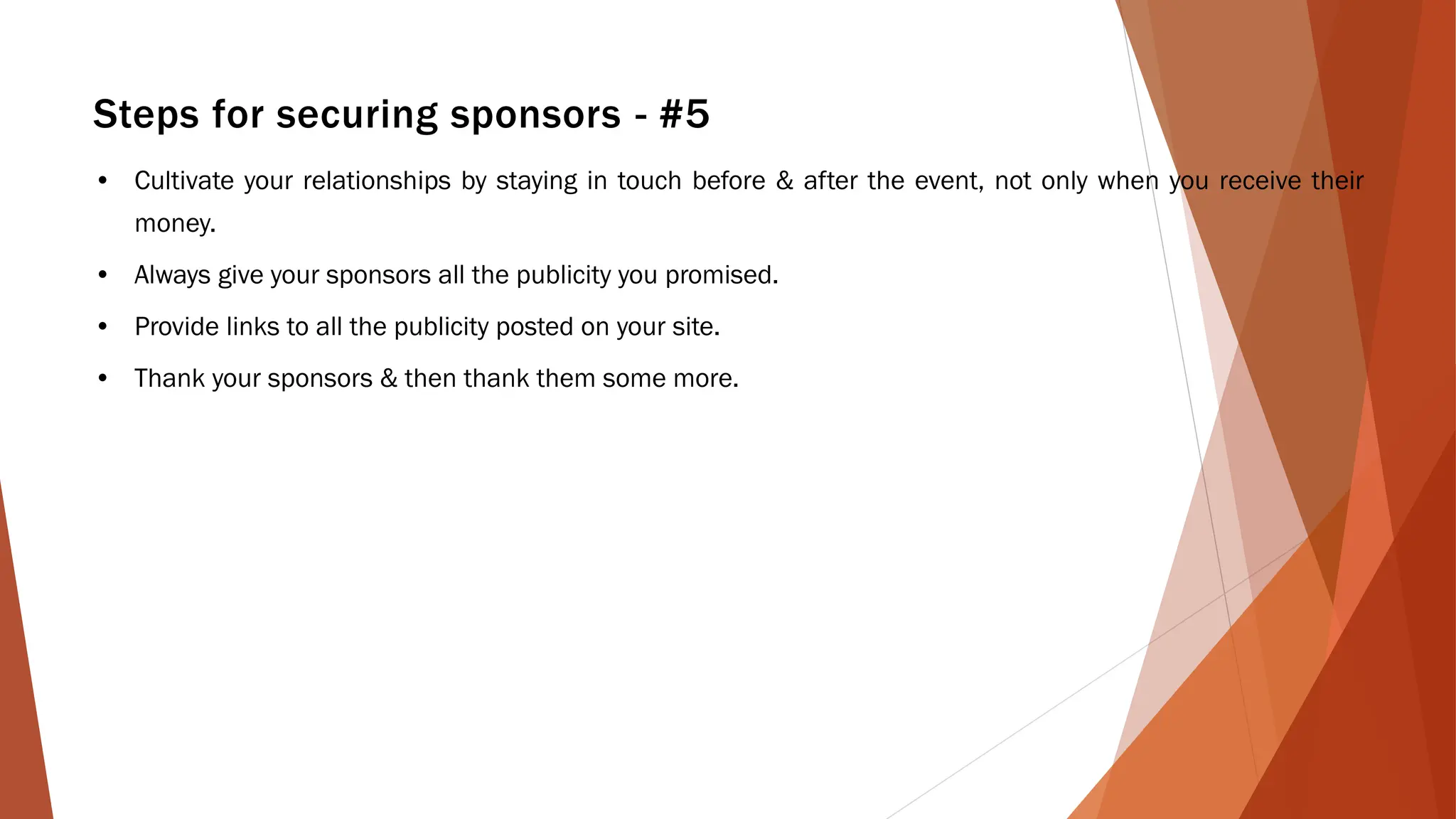 Steps for securing sponsors - #5
• Cultivate your relationships by staying in touch before & after the event, not only when you receive their
money.
• Always give your sponsors all the publicity you promised.
• Provide links to all the publicity posted on your site.
• Thank your sponsors & then thank them some more.
 
