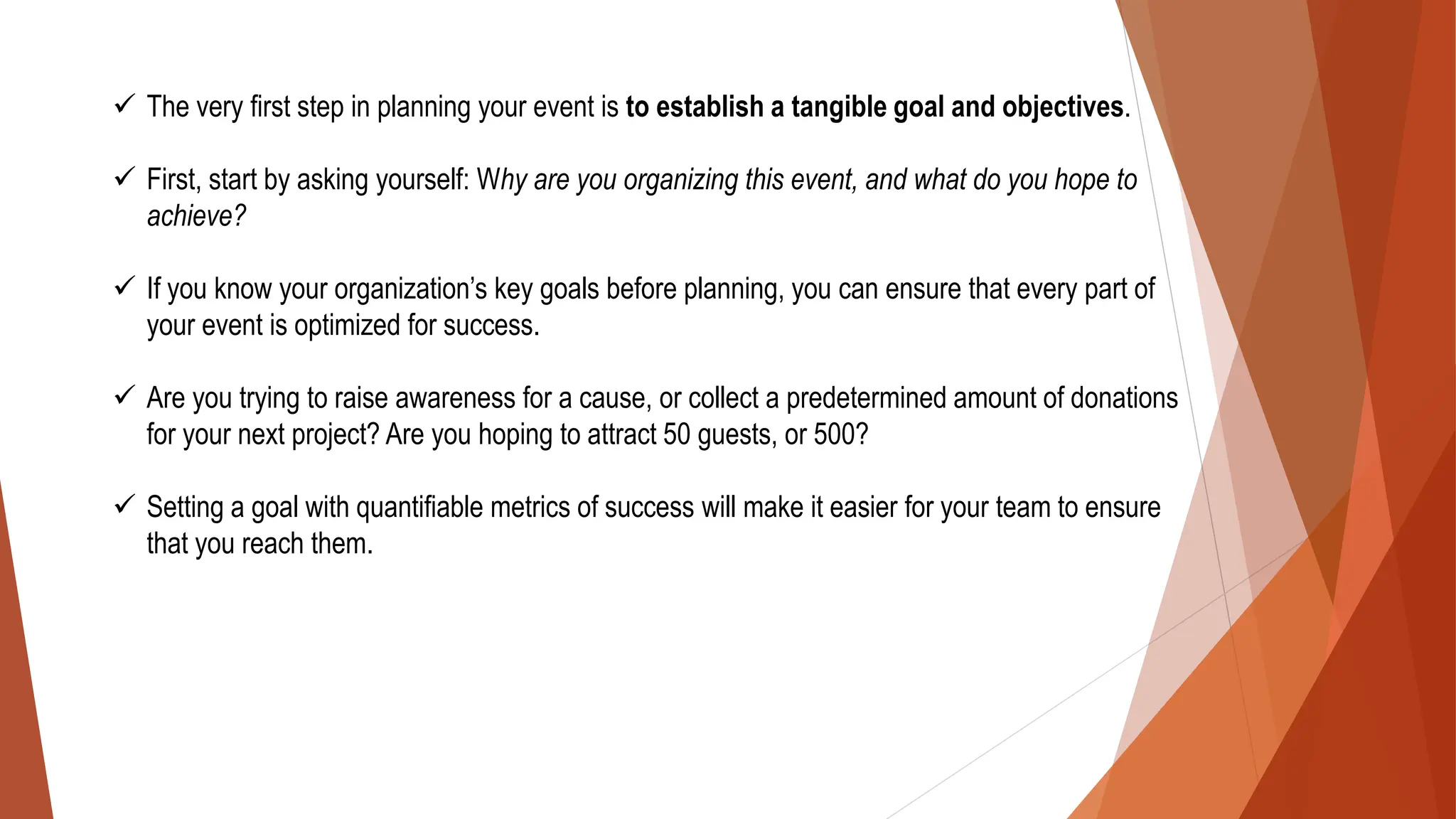 ✓ The very first step in planning your event is to establish a tangible goal and objectives.
✓ First, start by asking yourself: Why are you organizing this event, and what do you hope to
achieve?
✓ If you know your organization’s key goals before planning, you can ensure that every part of
your event is optimized for success.
✓ Are you trying to raise awareness for a cause, or collect a predetermined amount of donations
for your next project? Are you hoping to attract 50 guests, or 500?
✓ Setting a goal with quantifiable metrics of success will make it easier for your team to ensure
that you reach them.
 