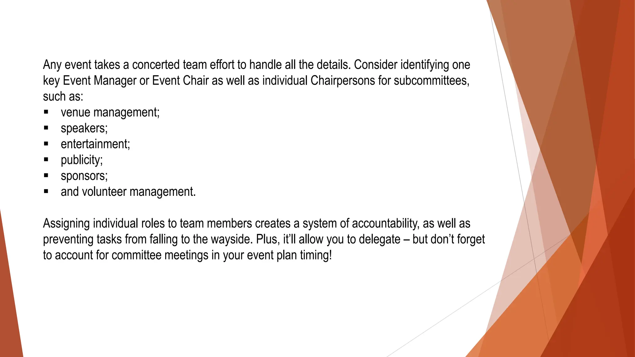 Any event takes a concerted team effort to handle all the details. Consider identifying one
key Event Manager or Event Chair as well as individual Chairpersons for subcommittees,
such as:
▪ venue management;
▪ speakers;
▪ entertainment;
▪ publicity;
▪ sponsors;
▪ and volunteer management.
Assigning individual roles to team members creates a system of accountability, as well as
preventing tasks from falling to the wayside. Plus, it’ll allow you to delegate – but don’t forget
to account for committee meetings in your event plan timing!
 