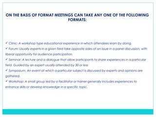 ON THE BASIS OF FORMAT MEETINGS CAN TAKE ANY ONE OF THE FOLLOWING
FORMATS:
 Clinic: A workshop type educational experience in which attendees learn by doing.
 Forum: Usually experts in a given field take opposite sides of an issue in a panel discussion, with
liberal opportunity for audience participation.
 Seminar: A lecture and a dialogue that allow participants to share experiences in a particular
field. Guided by an expert usually attended by 30 or less
 Symposium: An event at which a particular subject is discussed by experts and opinions are
gathered.
 Workshop: A small group led by a facilitator or trainer generally includes experiences to
enhance skills or develop knowledge in a specific topic.
 