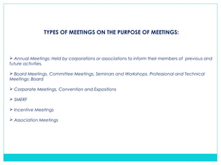 TYPES OF MEETINGS ON THE PURPOSE OF MEETINGS:
 Annual Meetings: Held by corporations or associations to inform their members of previous and
future activities.
 Board Meetings, Committee Meetings, Seminars and Workshops, Professional and Technical
Meetings: Board
 Corporate Meetings, Convention and Expositions
 SMERF
 Incentive Meetings
 Association Meetings
 