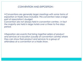 CONVENTION AND EXPOSITION :
Conventions are generally larger meetings with some forms of
exposition or trade show included. This convention raise a large
part of association’s budget.
Convention are not always held in convention centres ; in fact
the majority are held in large hotels over a three to five days
period.
Exposition are events that bring together sellers of product
and services at a location (usually at convention centre) where
they can show their product and services to a group of
attendees at a convention or a trade show.
 