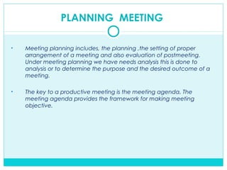 PLANNING MEETING
• Meeting planning includes, the planning ,the setting of proper
arrangement of a meeting and also evaluation of postmeeting.
Under meeting planning we have needs analysis this is done to
analysis or to determine the purpose and the desired outcome of a
meeting.
• The key to a productive meeting is the meeting agenda. The
meeting agenda provides the framework for making meeting
objective.
 