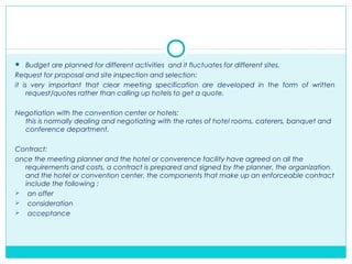  Budget are planned for different activities and it fluctuates for different sites.
Request for proposal and site inspection and selection:
it is very important that clear meeting specification are developed in the form of written
request/quotes rather than calling up hotels to get a quote.
Negotiation with the convention center or hotels:
this is normally dealing and negotiating with the rates of hotel rooms, caterers, banquet and
conference department.
Contract:
once the meeting planner and the hotel or converence facility have agreed on all the
requirements and costs, a contract is prepared and signed by the planner, the organization
and the hotel or convention center. the components that make up an enforceable contract
include the following :
 an offer
 consideration
 acceptance
 