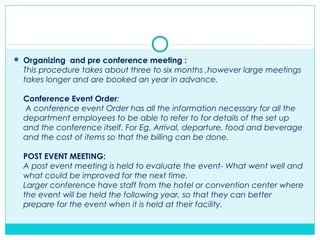  Organizing and pre conference meeting :
This procedure takes about three to six months ,however large meetings
takes longer and are booked an year in advance.
Conference Event Order:
A conference event Order has all the information necessary for all the
department employees to be able to refer to for details of the set up
and the conference itself. For Eg. Arrival, departure, food and beverage
and the cost of items so that the billing can be done.
POST EVENT MEETING:
A post event meeting is held to evaluate the event- What went well and
what could be improved for the next time.
Larger conference have staff from the hotel or convention center where
the event will be held the following year, so that they can better
prepare for the event when it is held at their facility.
 