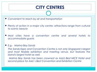 CITY CENTRES
 Convenient to reach by air and transportation
 Plenty of action in a major city centre: attractions range from cultural
to scenic beauty
 Most cities have a convention centre and several hotels to
accommodate guests
 E.g.-  Marina Bay Sands
The Sands Expo and Convention Centre is not only Singapore's largest
and most flexible exhibition and meeting venue, but features the
island's largest hotel as well.
Marina Bay Sands has been crowned as Asia's Best MICE Hotel and
second place for Asia' s Best Convention and Exhibition Centre
 