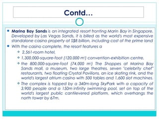 Contd…
 Marina Bay Sands is an integrated resort fronting Marin Bay in Singapore.
Developed by Las Vegas Sands, it is billed as the world's most expensive
standalone casino property at S$8 billion, including cost of the prime land
 With the casino complete, the resort features a
 2,561-room hotel,
 1,300,000-square-foot (120,000 m2
) convention-exhibition centre,
 the 800,000-square-foot (74,000 m2
) The Shoppes at Marina Bay
Sands mall, a museum, two large theatres, seven "celebrity chef"
restaurants, two floating Crystal Pavilions, an ice skating rink, and the
world's largest atrium casino with 500 tables and 1,600 slot machines.
 The complex is topped by a 340m-long SkyPark with a capacity of
3,900 people and a 150m infinity swimming pool, set on top of the
world's largest public cantilevered platform, which overhangs the
north tower by 67m. 
 