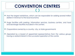 CONVENTION CENTRES
 Host the largest exhibitions, which can be responsible for adding several million
dollars in revenue to the local economy
 Huge facilities with parking, information services, business centers, and food
and beverage facilities included in the centers
 Corporations owned by a country, city, or state governments
 Operated by a board of appointed representatives from the various groups
having a vested interest in the successful operation of the centre
 